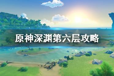 《原神》深淵第6層怎么打？深淵第六層攻略